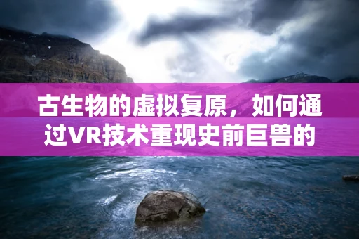 古生物的虚拟复原，如何通过VR技术重现史前巨兽的震撼？
