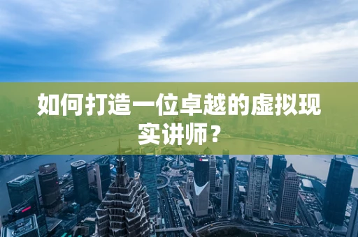 如何打造一位卓越的虚拟现实讲师？