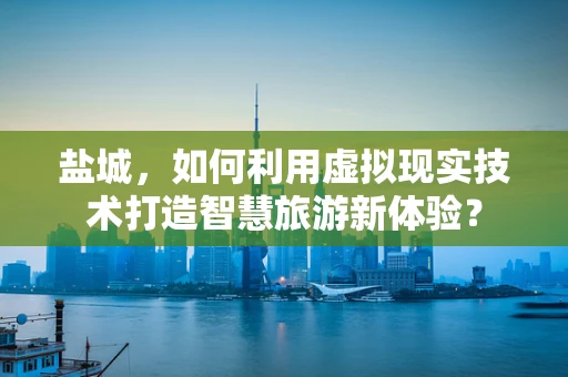 盐城，如何利用虚拟现实技术打造智慧旅游新体验？