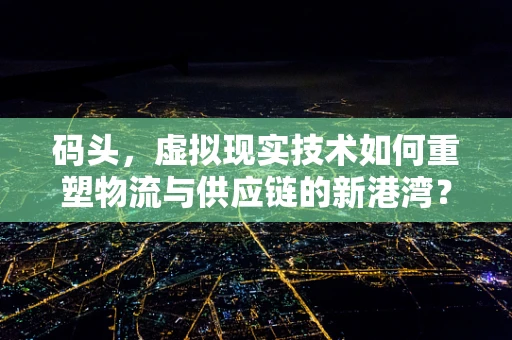 码头，虚拟现实技术如何重塑物流与供应链的新港湾？