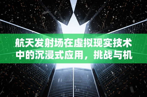 航天发射场在虚拟现实技术中的沉浸式应用，挑战与机遇？