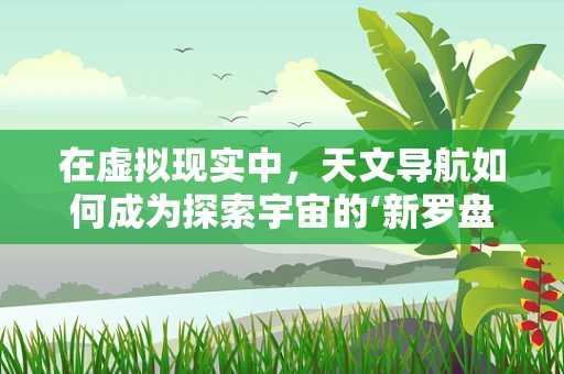 在虚拟现实中，天文导航如何成为探索宇宙的‘新罗盘’？
