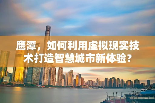 鹰潭，如何利用虚拟现实技术打造智慧城市新体验？