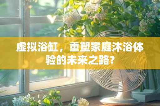 虚拟浴缸，重塑家庭沐浴体验的未来之路？