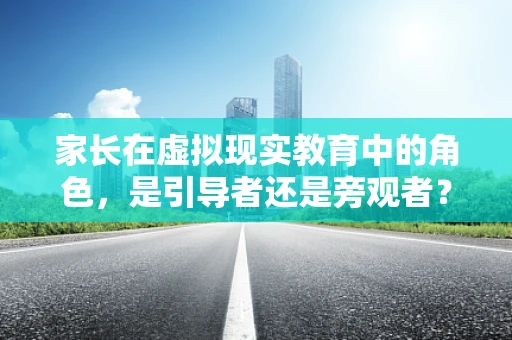 家长在虚拟现实教育中的角色，是引导者还是旁观者？