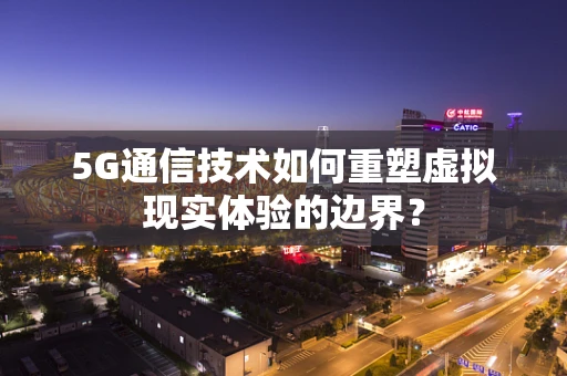 5G通信技术如何重塑虚拟现实体验的边界？