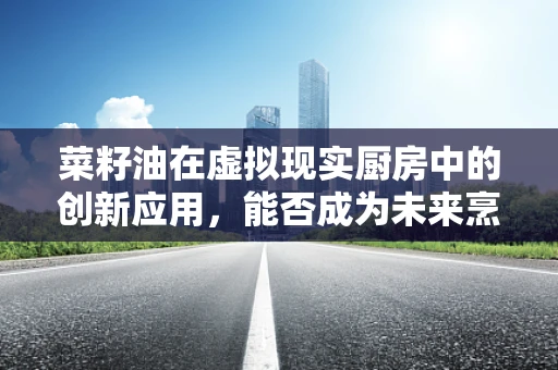 菜籽油在虚拟现实厨房中的创新应用，能否成为未来烹饪的‘油’然而生之选？