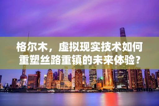 格尔木，虚拟现实技术如何重塑丝路重镇的未来体验？