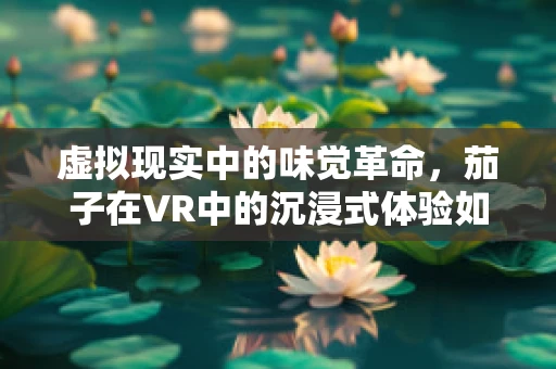 虚拟现实中的味觉革命，茄子在VR中的沉浸式体验如何实现？