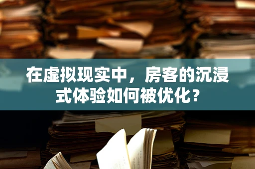 在虚拟现实中，房客的沉浸式体验如何被优化？