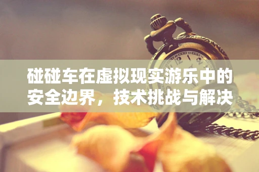 碰碰车在虚拟现实游乐中的安全边界，技术挑战与解决方案？