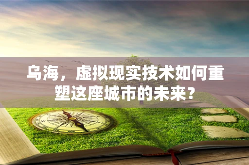 乌海，虚拟现实技术如何重塑这座城市的未来？