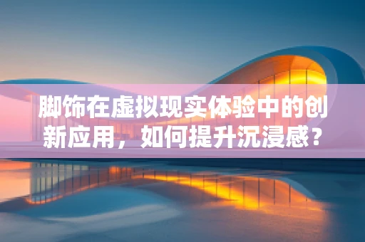 脚饰在虚拟现实体验中的创新应用，如何提升沉浸感？
