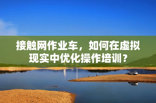 接触网作业车，如何在虚拟现实中优化操作培训？