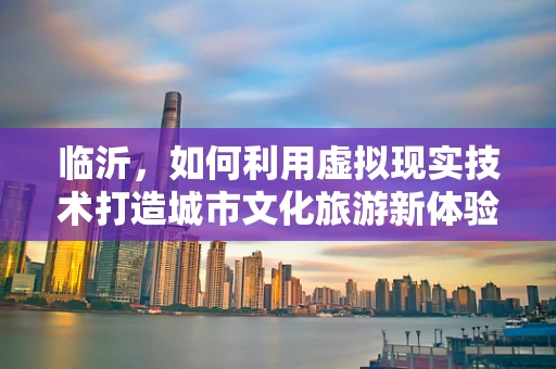 临沂，如何利用虚拟现实技术打造城市文化旅游新体验？