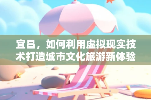 宜昌，如何利用虚拟现实技术打造城市文化旅游新体验？