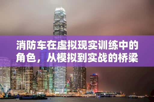 消防车在虚拟现实训练中的角色，从模拟到实战的桥梁