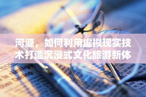 河源，如何利用虚拟现实技术打造沉浸式文化旅游新体验？