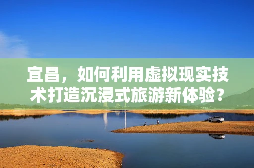 宜昌，如何利用虚拟现实技术打造沉浸式旅游新体验？