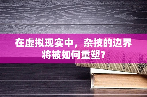 在虚拟现实中，杂技的边界将被如何重塑？