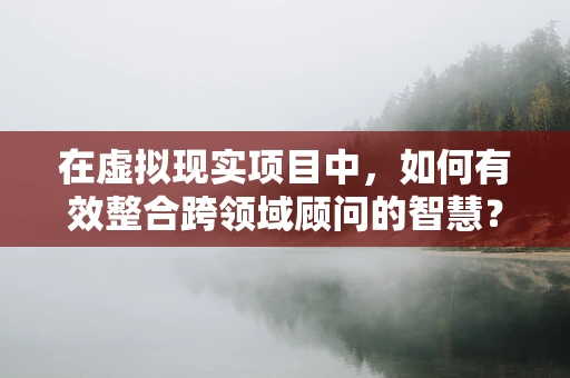 在虚拟现实项目中，如何有效整合跨领域顾问的智慧？