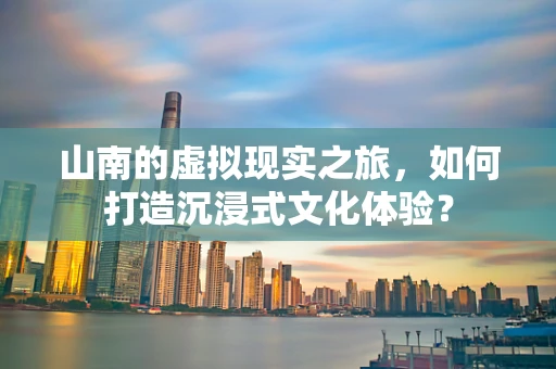 山南的虚拟现实之旅，如何打造沉浸式文化体验？