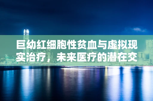 巨幼红细胞性贫血与虚拟现实治疗，未来医疗的潜在交叉点在哪里？