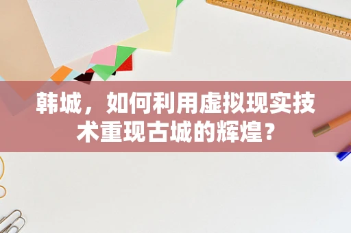 韩城，如何利用虚拟现实技术重现古城的辉煌？