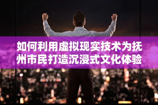 如何利用虚拟现实技术为抚州市民打造沉浸式文化体验？