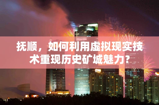 抚顺，如何利用虚拟现实技术重现历史矿城魅力？