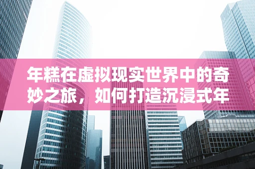 年糕在虚拟现实世界中的奇妙之旅，如何打造沉浸式年味体验？