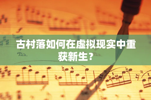 古村落如何在虚拟现实中重获新生？