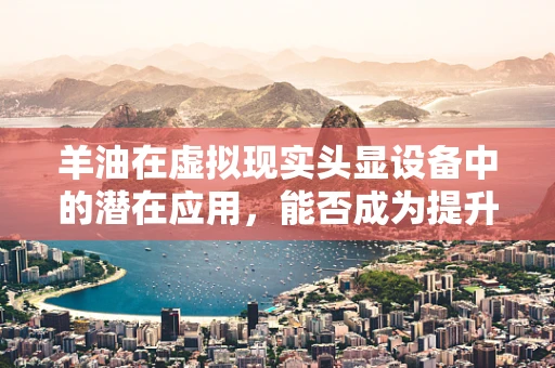 羊油在虚拟现实头显设备中的潜在应用，能否成为提升用户体验的新利器？