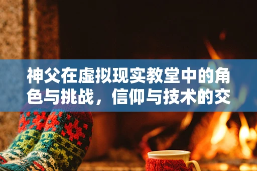 神父在虚拟现实教堂中的角色与挑战，信仰与技术的交融