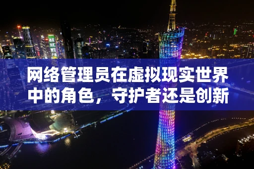 网络管理员在虚拟现实世界中的角色，守护者还是创新者？