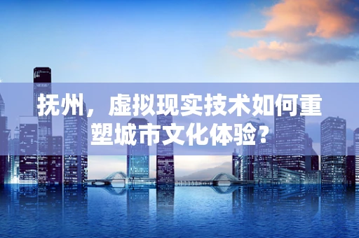 抚州，虚拟现实技术如何重塑城市文化体验？