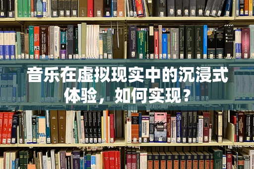 音乐在虚拟现实中的沉浸式体验，如何实现？