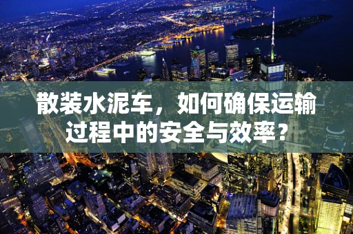 散装水泥车，如何确保运输过程中的安全与效率？
