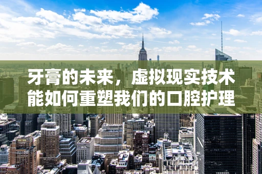 牙膏的未来，虚拟现实技术能如何重塑我们的口腔护理体验？