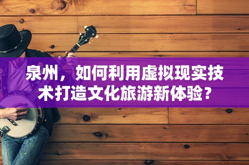 泉州，如何利用虚拟现实技术打造文化旅游新体验？
