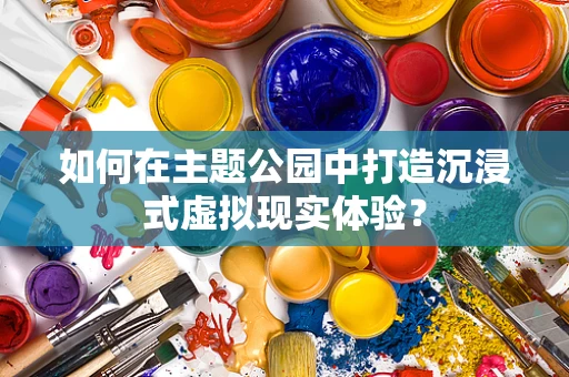 如何在主题公园中打造沉浸式虚拟现实体验？