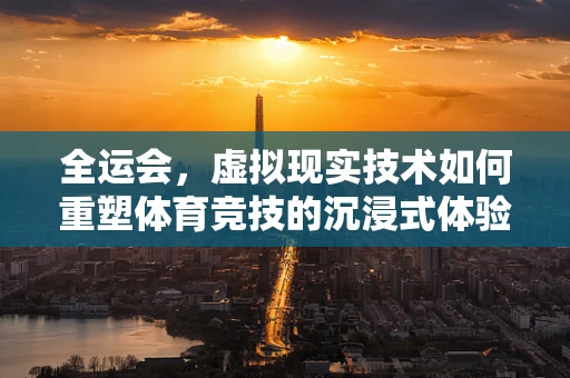 全运会，虚拟现实技术如何重塑体育竞技的沉浸式体验？