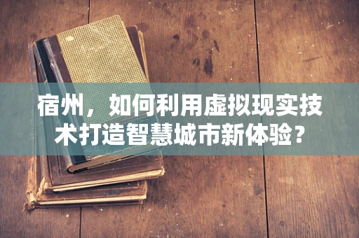 宿州，如何利用虚拟现实技术打造智慧城市新体验？