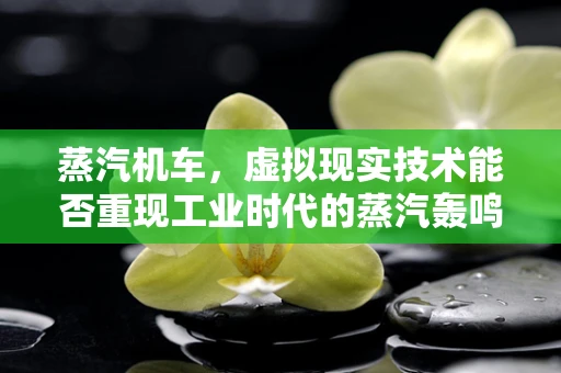 蒸汽机车，虚拟现实技术能否重现工业时代的蒸汽轰鸣？
