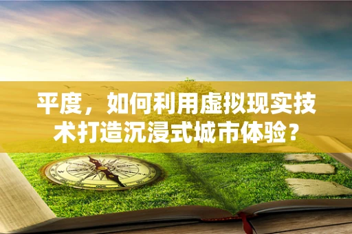 平度，如何利用虚拟现实技术打造沉浸式城市体验？