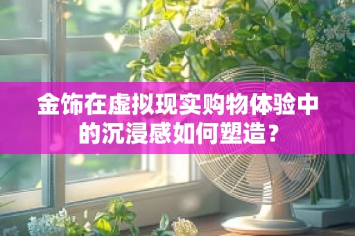 金饰在虚拟现实购物体验中的沉浸感如何塑造？