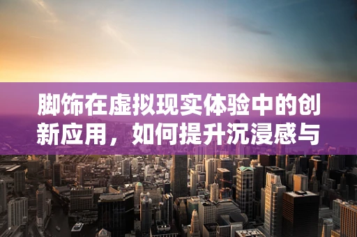 脚饰在虚拟现实体验中的创新应用，如何提升沉浸感与用户体验？