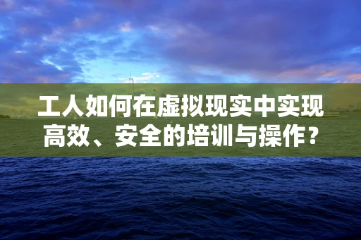 工人如何在虚拟现实中实现高效、安全的培训与操作？
