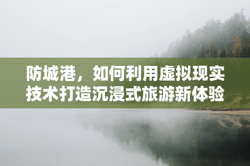 防城港，如何利用虚拟现实技术打造沉浸式旅游新体验？