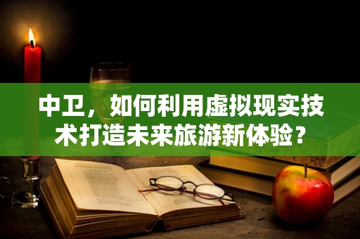 中卫，如何利用虚拟现实技术打造未来旅游新体验？